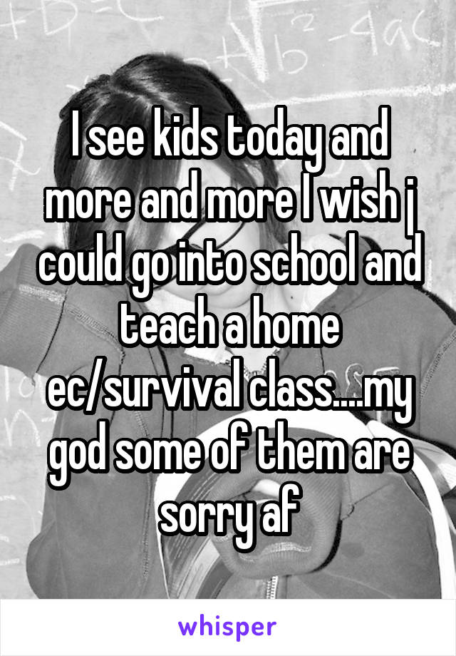 I see kids today and more and more I wish j could go into school and teach a home ec/survival class....my god some of them are sorry af
