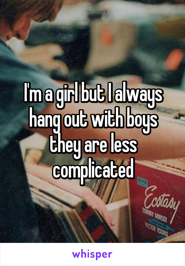 I'm a girl but I always hang out with boys they are less complicated