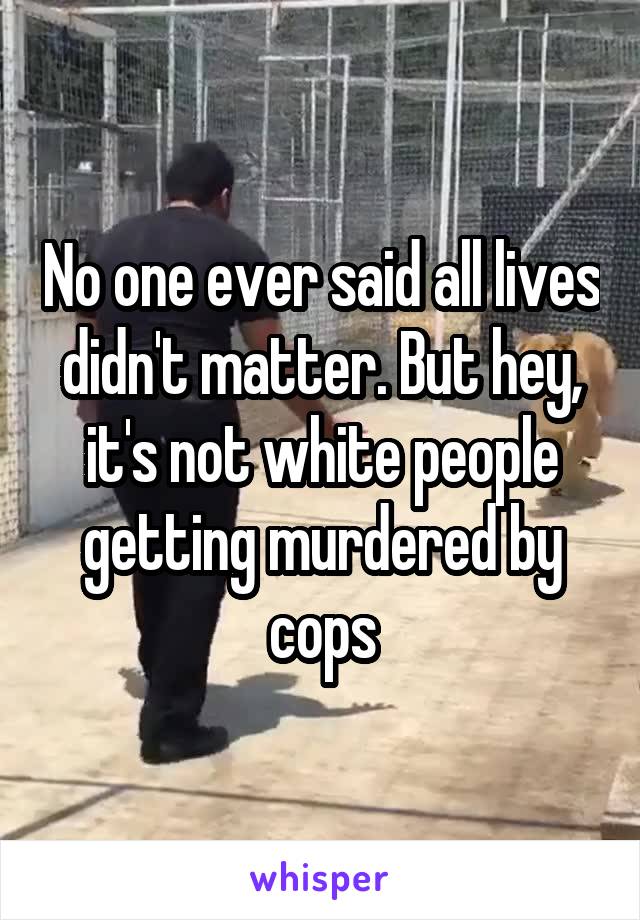 No one ever said all lives didn't matter. But hey, it's not white people getting murdered by cops