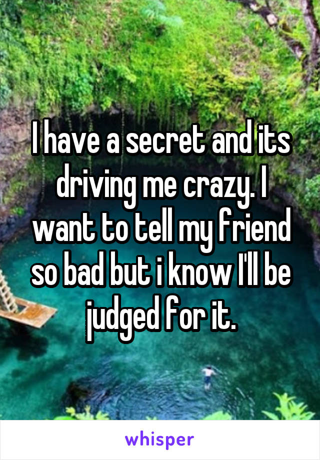 I have a secret and its driving me crazy. I want to tell my friend so bad but i know I'll be judged for it.