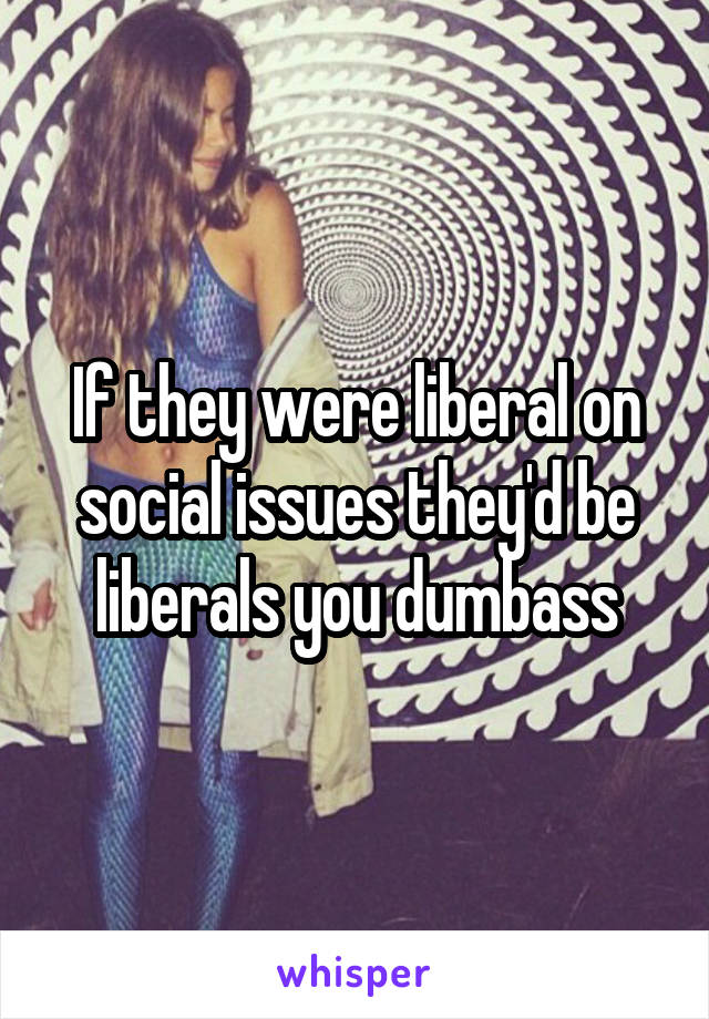 If they were liberal on social issues they'd be liberals you dumbass
