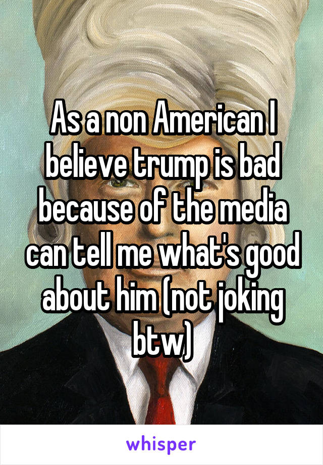 As a non American I believe trump is bad because of the media can tell me what's good about him (not joking btw)