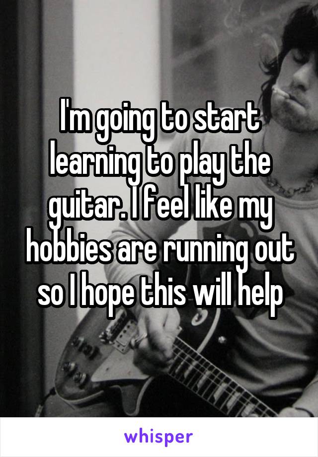 I'm going to start learning to play the guitar. I feel like my hobbies are running out so I hope this will help
 
