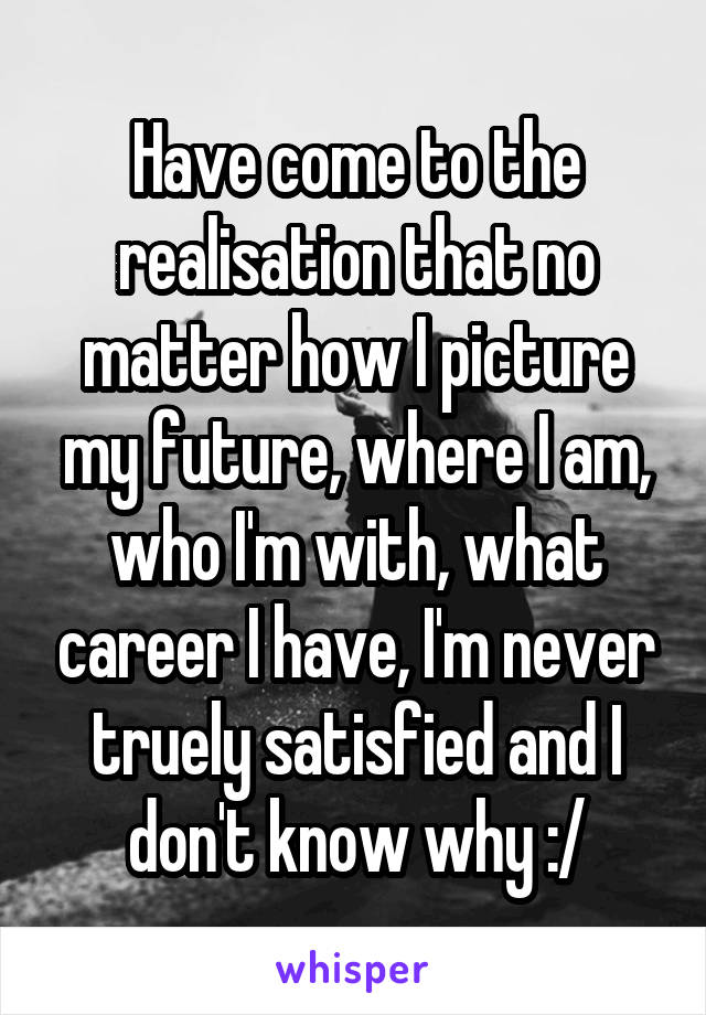 Have come to the realisation that no matter how I picture my future, where I am, who I'm with, what career I have, I'm never truely satisfied and I don't know why :/