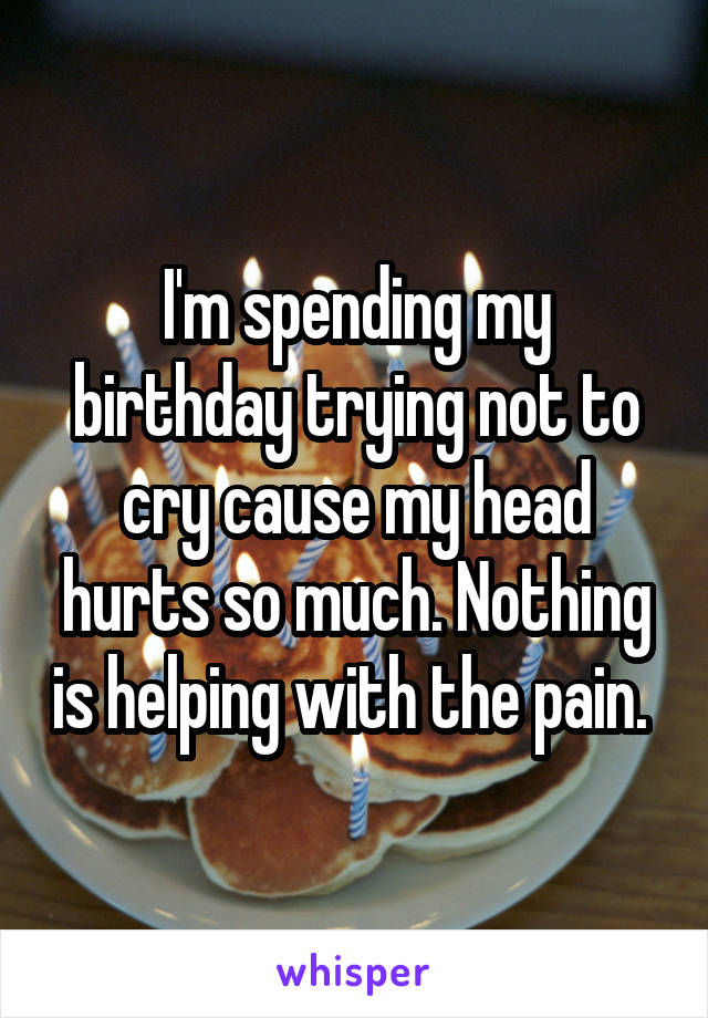 I'm spending my birthday trying not to cry cause my head hurts so much. Nothing is helping with the pain. 