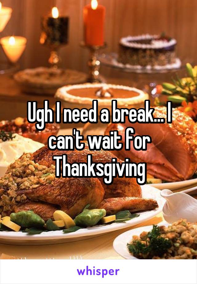 Ugh I need a break... I can't wait for Thanksgiving