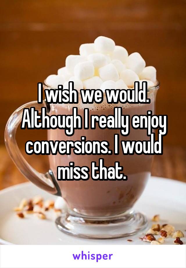 I wish we would. Although I really enjoy conversions. I would miss that. 