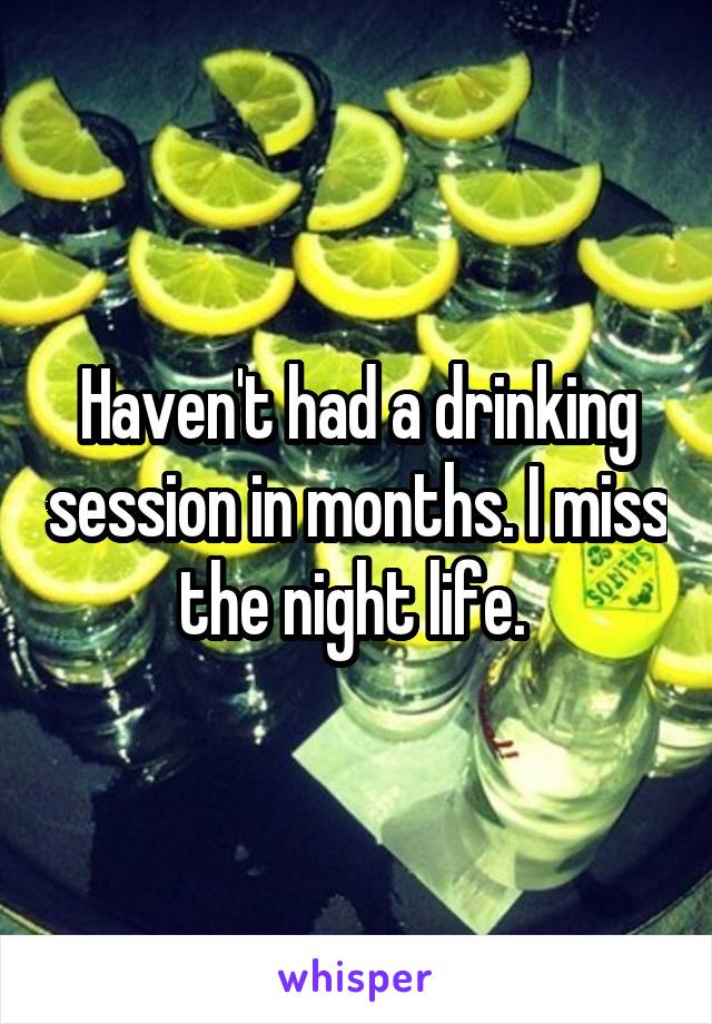 Haven't had a drinking session in months. I miss the night life. 