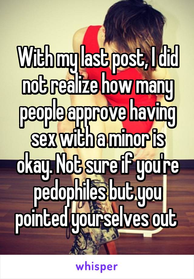 With my last post, I did not realize how many people approve having sex with a minor is okay. Not sure if you're pedophiles but you pointed yourselves out 