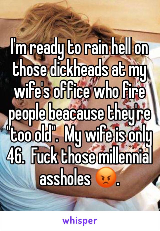I'm ready to rain hell on those dickheads at my wife's office who fire people beacause they're "too old".  My wife is only 46.  Fuck those millennial assholes 😡.