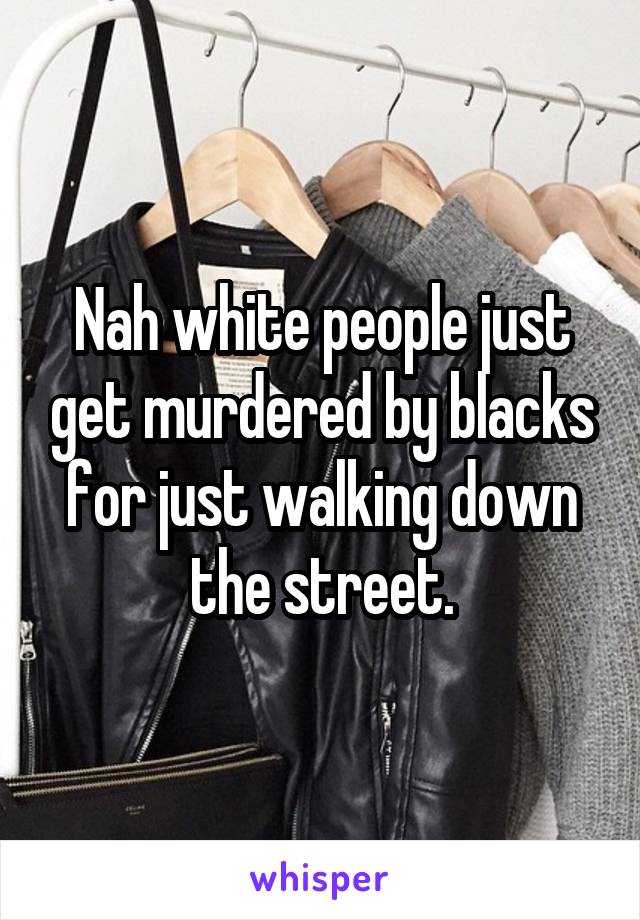 Nah white people just get murdered by blacks for just walking down the street.