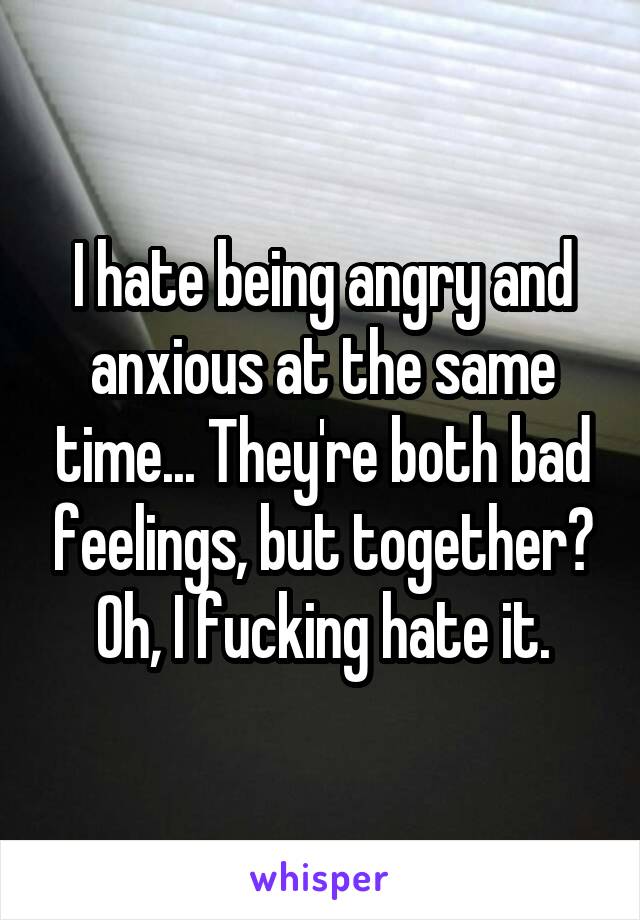 I hate being angry and anxious at the same time... They're both bad feelings, but together? Oh, I fucking hate it.