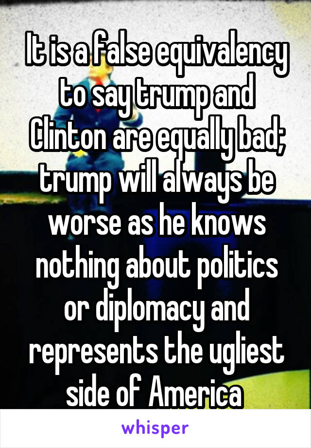 It is a false equivalency to say trump and Clinton are equally bad; trump will always be worse as he knows nothing about politics or diplomacy and represents the ugliest side of America 