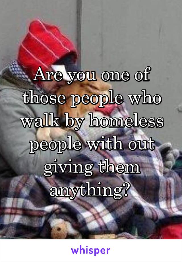 Are you one of those people who walk by homeless people with out giving them anything? 