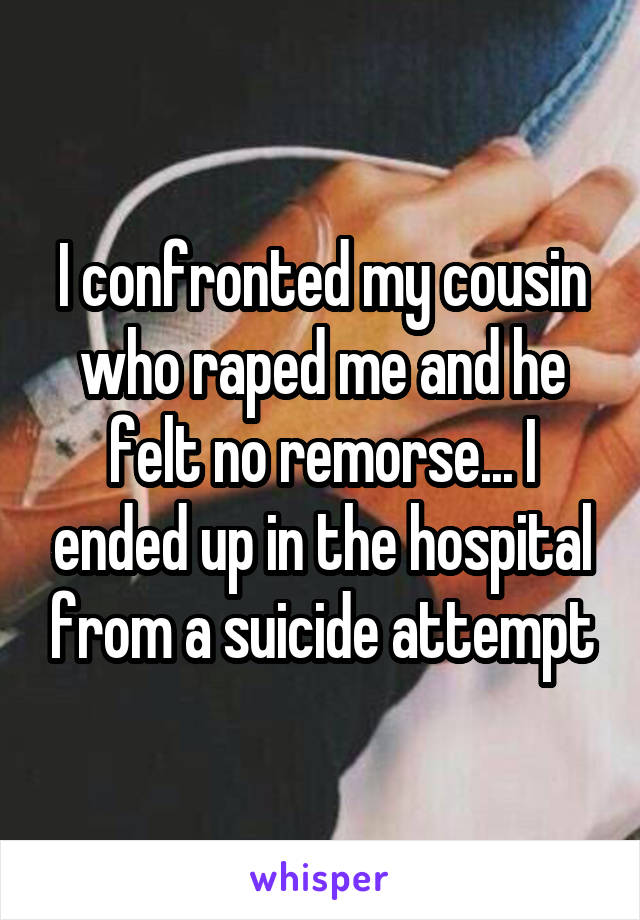 I confronted my cousin who raped me and he felt no remorse... I ended up in the hospital from a suicide attempt