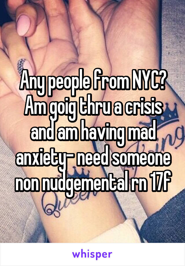 Any people from NYC? Am goig thru a crisis and am having mad anxiety- need someone non nudgemental rn 17f