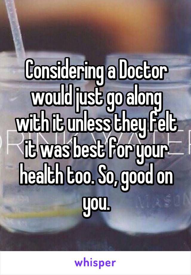 Considering a Doctor would just go along with it unless they felt it was best for your health too. So, good on you.