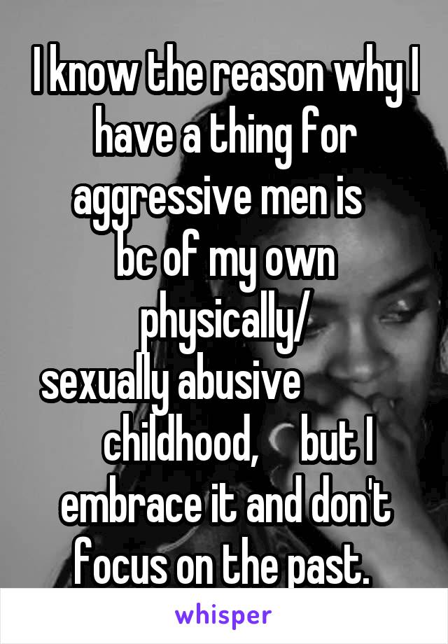 I know the reason why I have a thing for aggressive men is  
bc of my own physically/
sexually abusive                 childhood,     but I embrace it and don't focus on the past. 