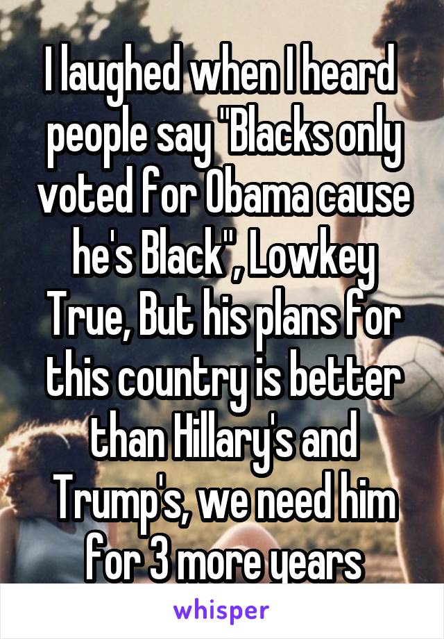 I laughed when I heard  people say "Blacks only voted for Obama cause he's Black", Lowkey True, But his plans for this country is better than Hillary's and Trump's, we need him for 3 more years