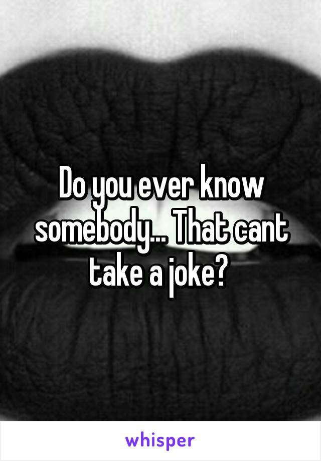 Do you ever know somebody... That cant take a joke? 