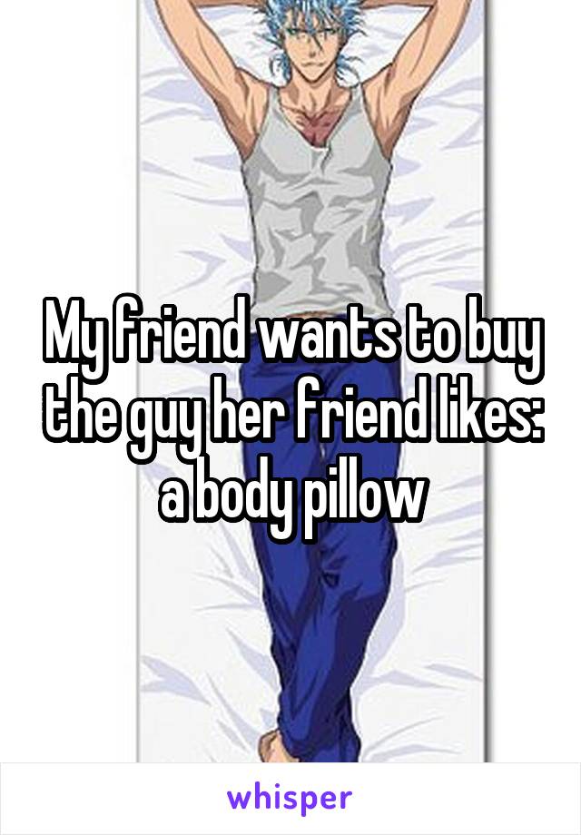 My friend wants to buy the guy her friend likes: a body pillow