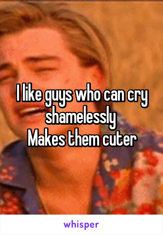 I like guys who can cry shamelessly 
Makes them cuter
