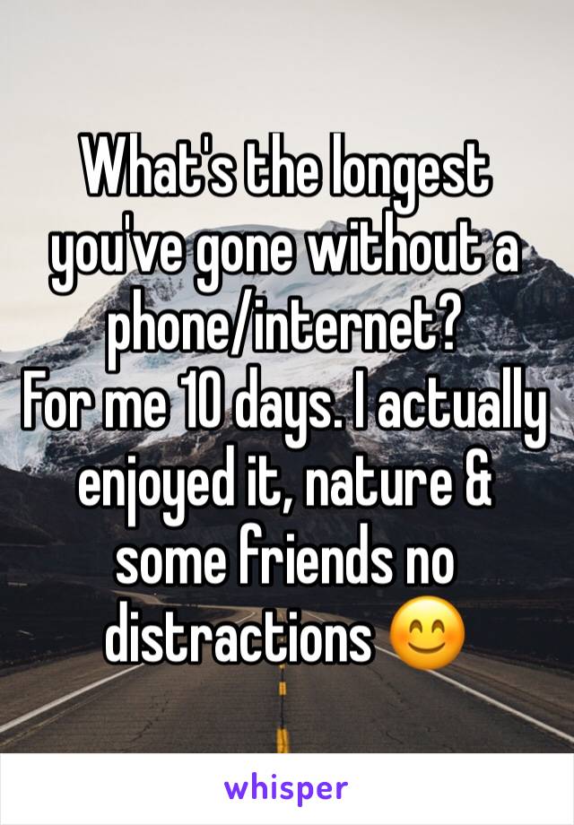 What's the longest you've gone without a phone/internet? 
For me 10 days. I actually enjoyed it, nature & some friends no distractions 😊