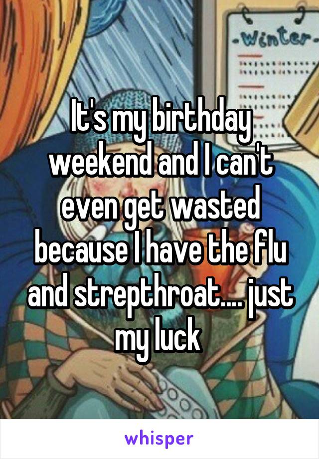 It's my birthday weekend and I can't even get wasted because I have the flu and strepthroat.... just my luck 