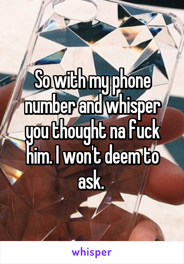So with my phone number and whisper you thought na fuck him. I won't deem to ask. 