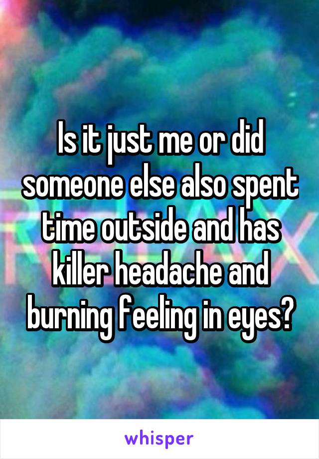 Is it just me or did someone else also spent time outside and has killer headache and burning feeling in eyes?