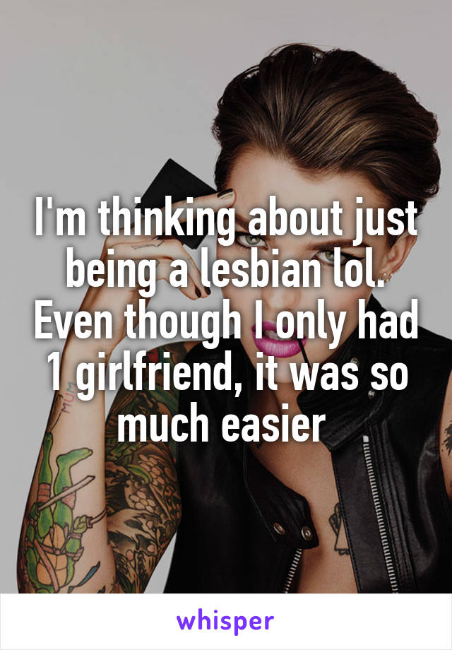 I'm thinking about just being a lesbian lol. Even though I only had 1 girlfriend, it was so much easier 