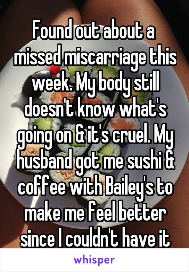 Found out about a  missed miscarriage this week. My body still doesn't know what's going on & it's cruel. My husband got me sushi & coffee with Bailey's to make me feel better since I couldn't have it