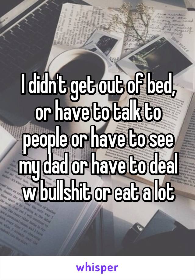 I didn't get out of bed, or have to talk to people or have to see my dad or have to deal w bullshit or eat a lot