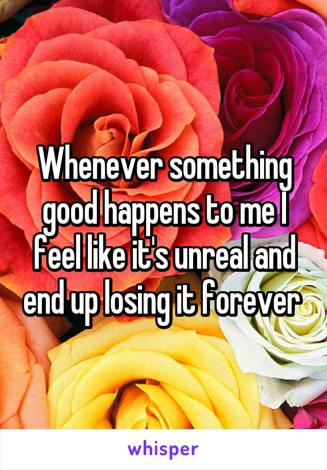 Whenever something good happens to me I feel like it's unreal and end up losing it forever 