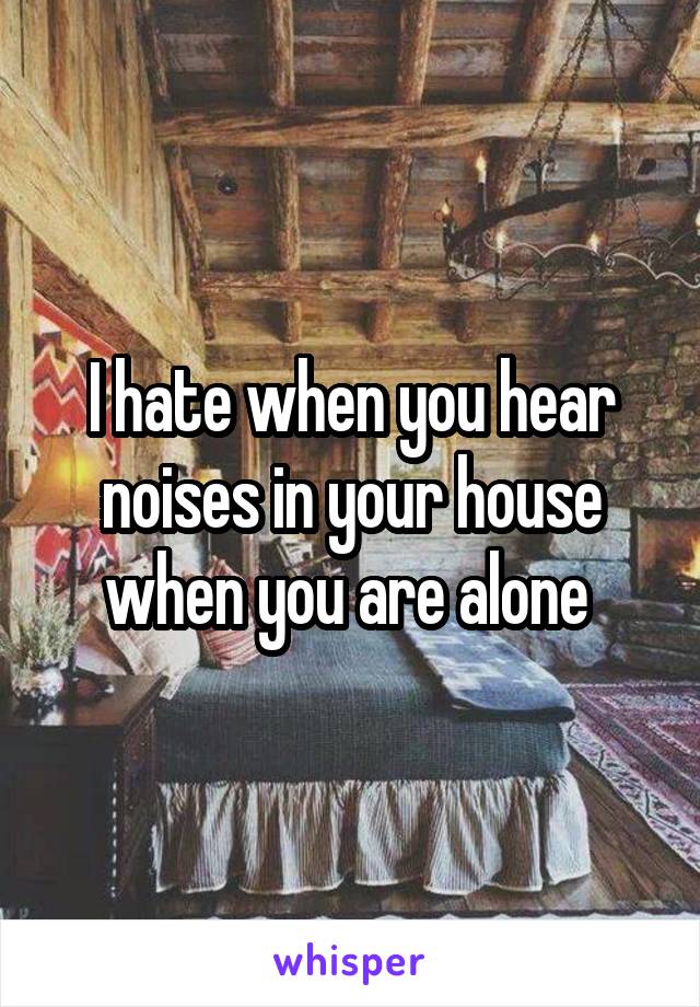 I hate when you hear noises in your house when you are alone 