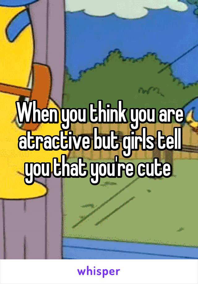 When you think you are atractive but girls tell you that you're cute 