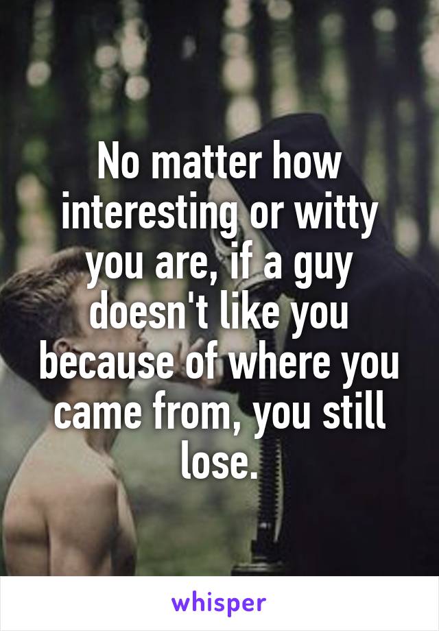 No matter how interesting or witty you are, if a guy doesn't like you because of where you came from, you still lose.