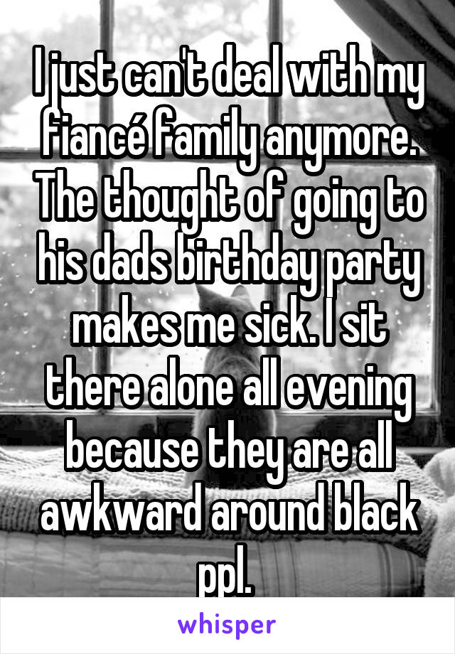 I just can't deal with my fiancé family anymore. The thought of going to his dads birthday party makes me sick. I sit there alone all evening because they are all awkward around black ppl. 