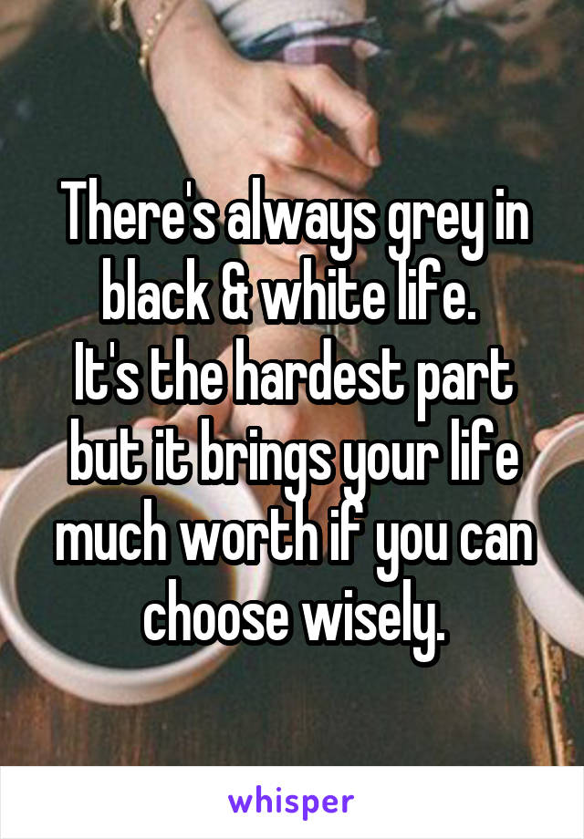 There's always grey in black & white life. 
It's the hardest part but it brings your life much worth if you can choose wisely.