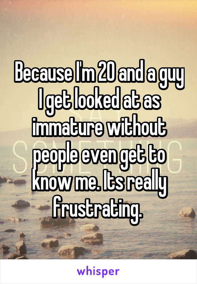 Because I'm 20 and a guy I get looked at as immature without people even get to know me. Its really frustrating. 