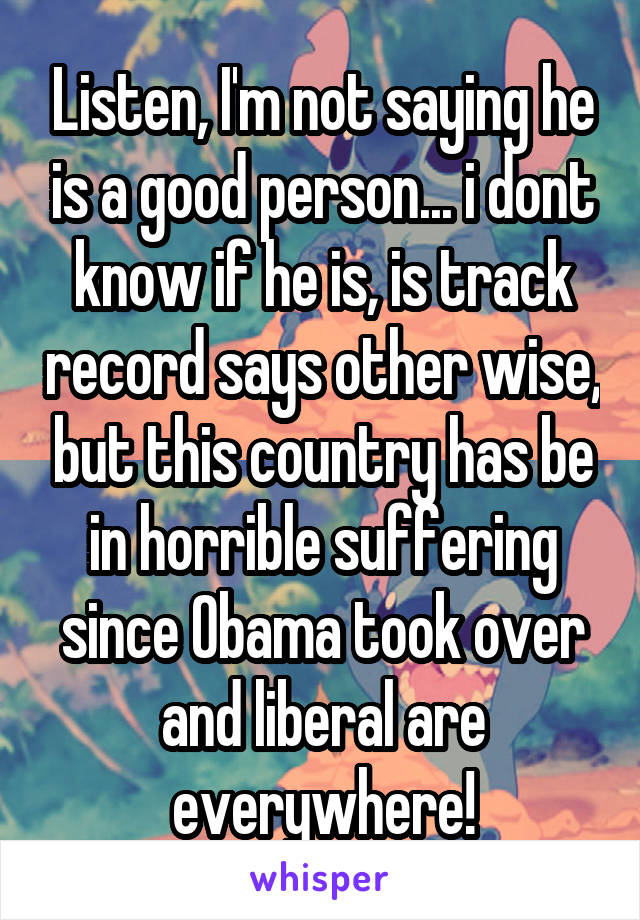 Listen, I'm not saying he is a good person... i dont know if he is, is track record says other wise, but this country has be in horrible suffering since Obama took over and liberal are everywhere!
