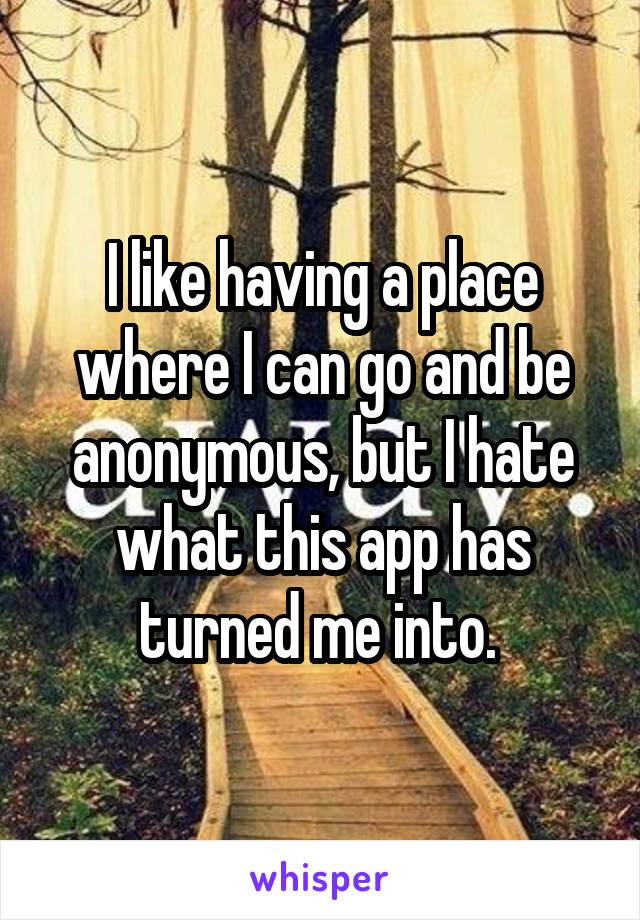I like having a place where I can go and be anonymous, but I hate what this app has turned me into. 