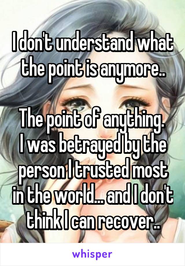 I don't understand what the point is anymore..

The point of anything. 
I was betrayed by the person I trusted most in the world... and I don't think I can recover..
