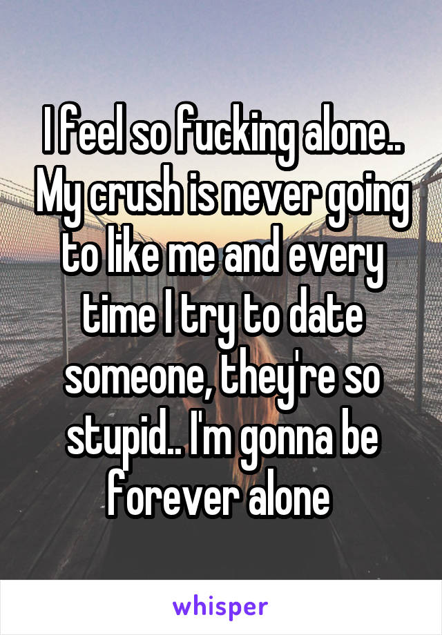 I feel so fucking alone.. My crush is never going to like me and every time I try to date someone, they're so stupid.. I'm gonna be forever alone 