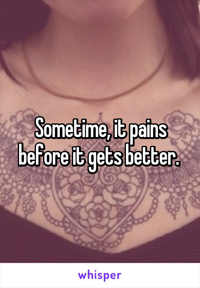 Sometime, it pains before it gets better. 