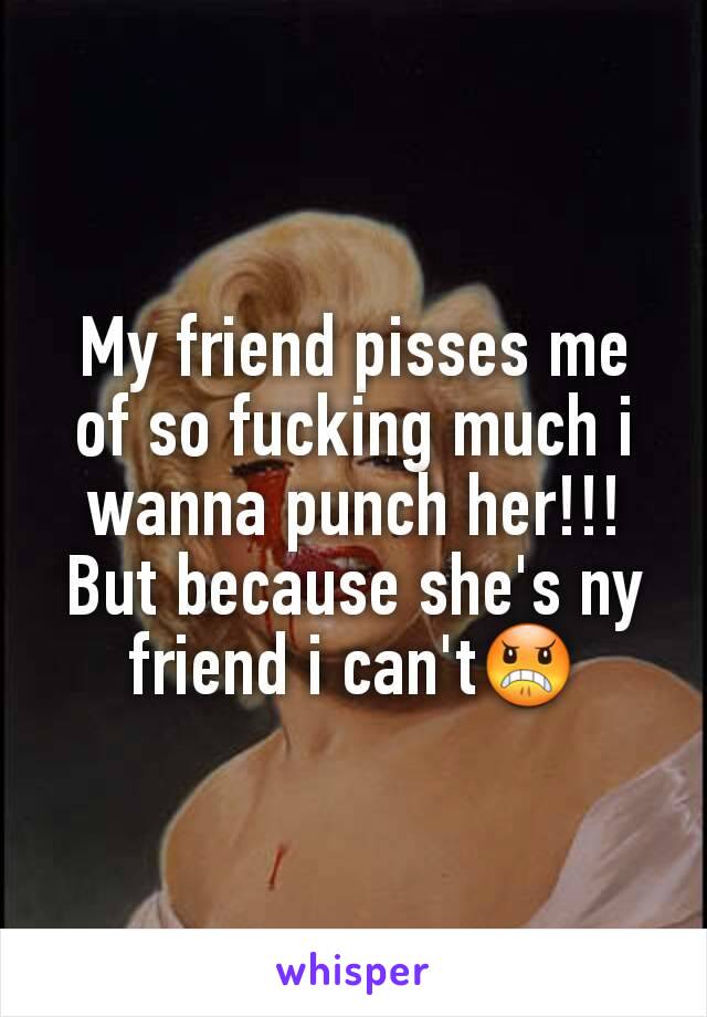 My friend pisses me of so fucking much i wanna punch her!!!But because she's ny friend i can't😠