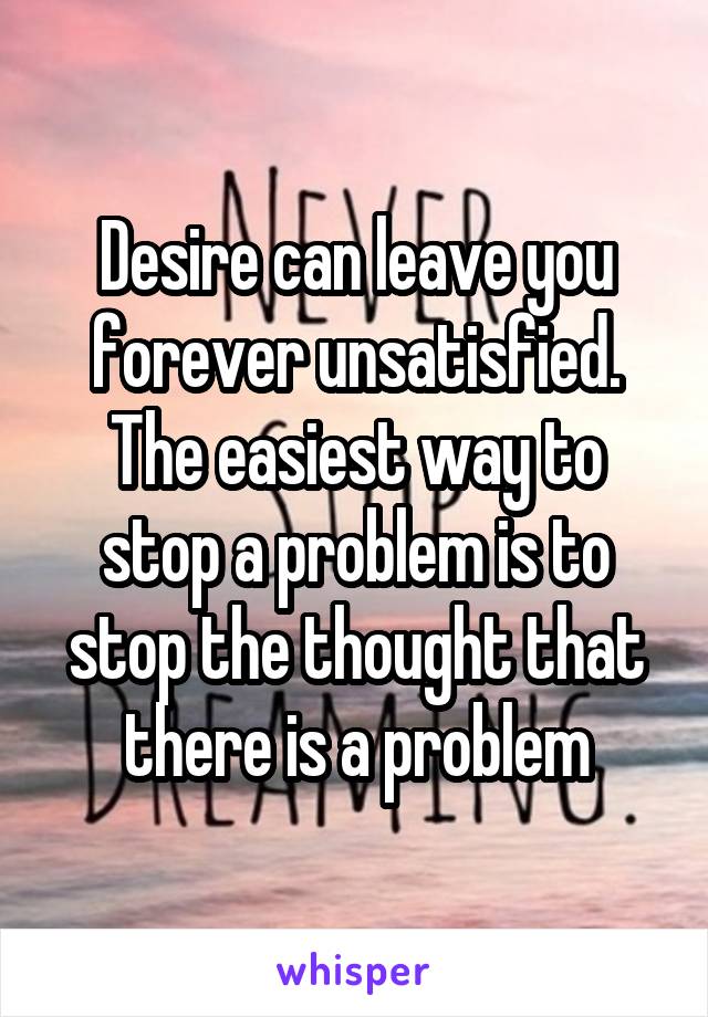 Desire can leave you forever unsatisfied. The easiest way to stop a problem is to stop the thought that there is a problem