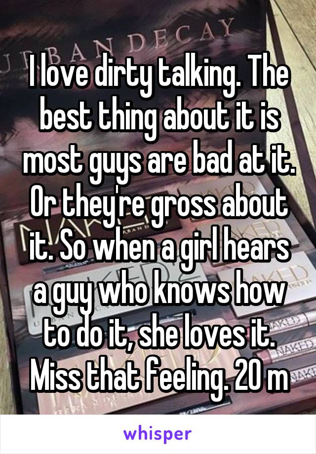 I love dirty talking. The best thing about it is most guys are bad at it. Or they're gross about it. So when a girl hears a guy who knows how to do it, she loves it. Miss that feeling. 20 m