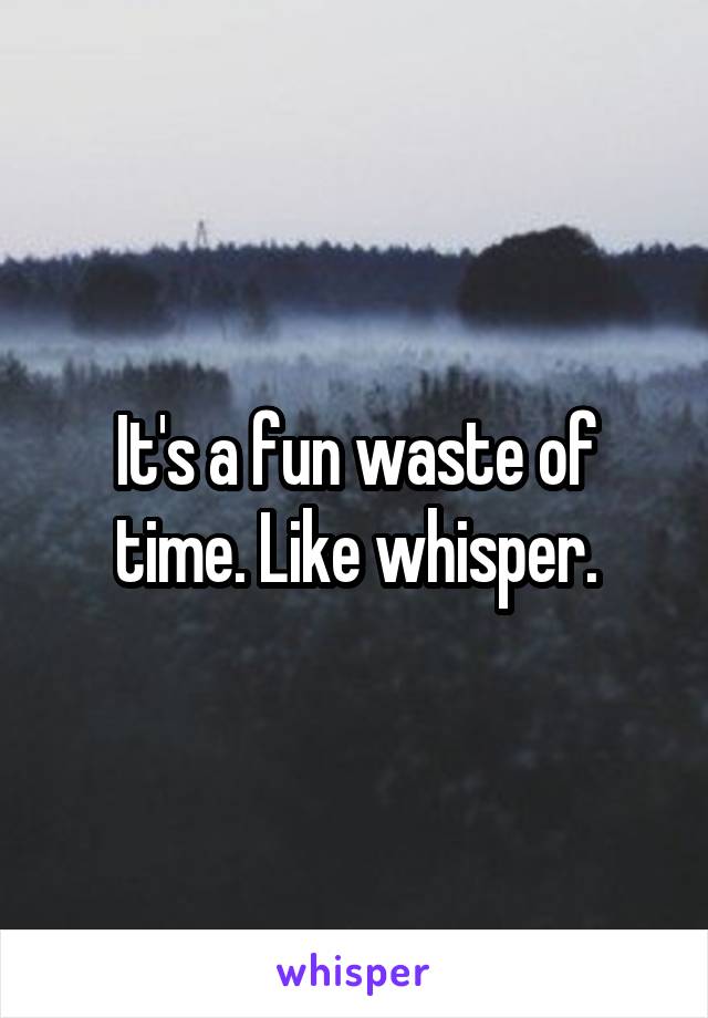 It's a fun waste of time. Like whisper.