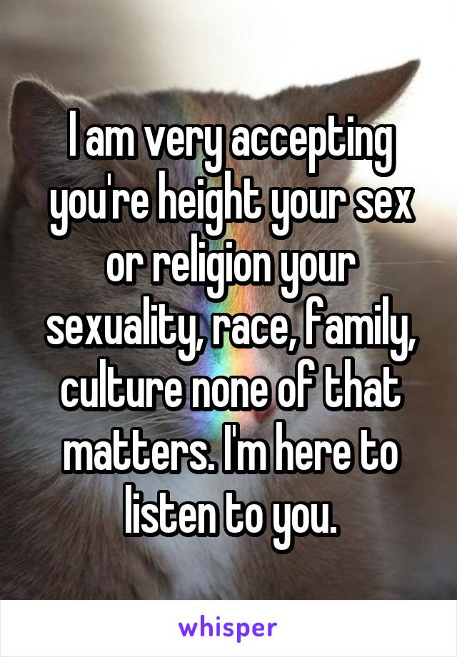 I am very accepting you're height your sex or religion your sexuality, race, family, culture none of that matters. I'm here to listen to you.